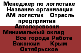 Менеджер по логистике › Название организации ­ АМ-логистик › Отрасль предприятия ­ Автоперевозки › Минимальный оклад ­ 25 000 - Все города Работа » Вакансии   . Крым,Октябрьское